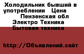 Холодильник бывший в употреблении › Цена ­ 6 500 - Пензенская обл. Электро-Техника » Бытовая техника   